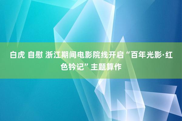 白虎 自慰 浙江期间电影院线开启“百年光影·红色钤记”主题算作