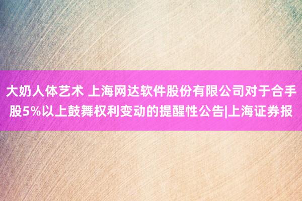 大奶人体艺术 上海网达软件股份有限公司对于合手股5%以上鼓舞权利变动的提醒性公告|上海证券报