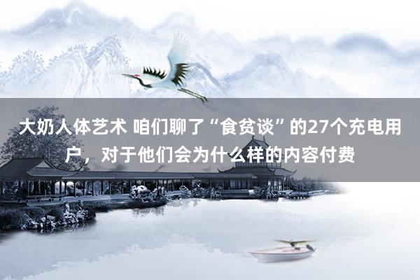 大奶人体艺术 咱们聊了“食贫谈”的27个充电用户，对于他们会为什么样的内容付费