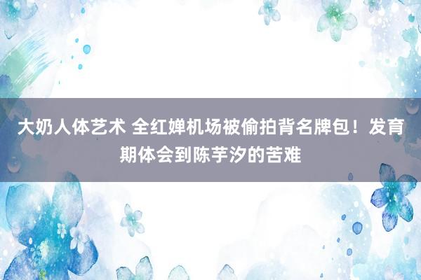 大奶人体艺术 全红婵机场被偷拍背名牌包！发育期体会到陈芋汐的苦难