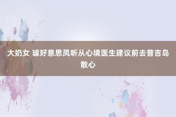 大奶女 璩好意思凤听从心境医生建议前去普吉岛散心