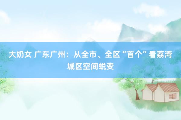 大奶女 广东广州：从全市、全区“首个”看荔湾城区空间蜕变